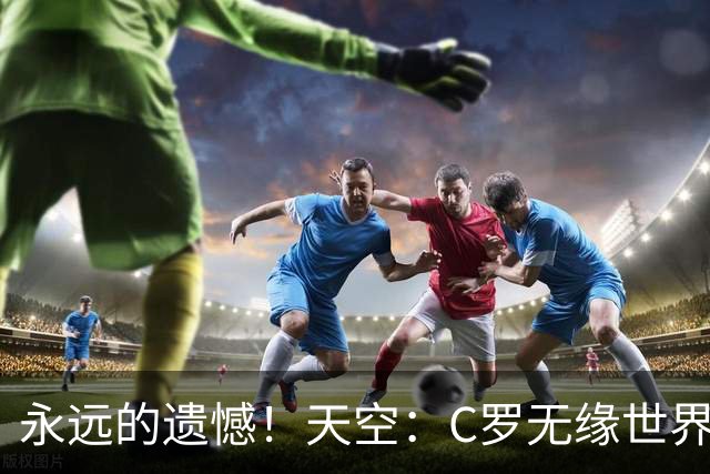 永远的遗憾！天空：C罗无缘世界杯冠军，标志着一个时代的结束